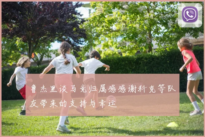 鲁杰里谈马竞归属感感谢科克等队友带来的支持与幸运