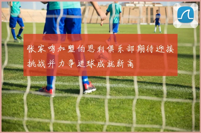 张家鸣加盟伯恩利俱乐部期待迎接挑战并力争进球成就新高