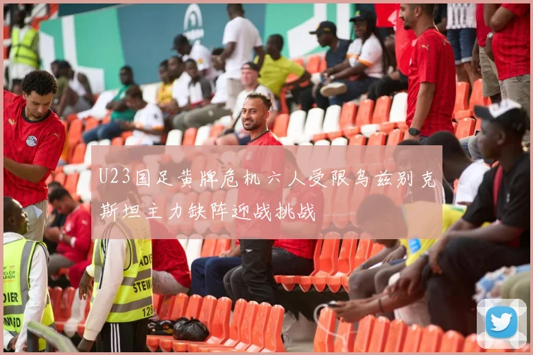 U23国足黄牌危机六人受限乌兹别克斯坦主力缺阵迎战挑战