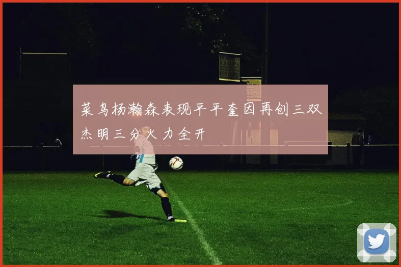 菜鸟杨瀚森表现平平奎因再创三双杰明三分火力全开