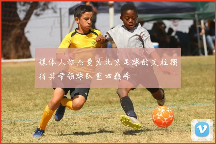 媒体人称杰曼为北京足球的支柱期待其带领球队重回巅峰