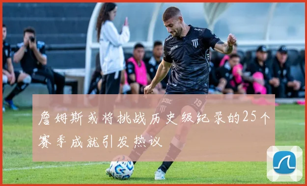 詹姆斯或将挑战历史级纪录的25个赛季成就引发热议