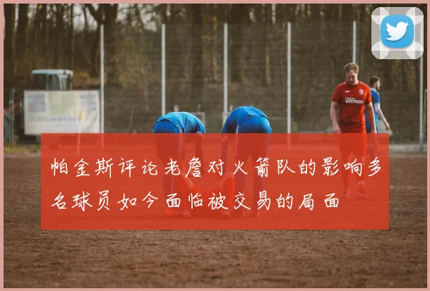 帕金斯评论老詹对火箭队的影响多名球员如今面临被交易的局面