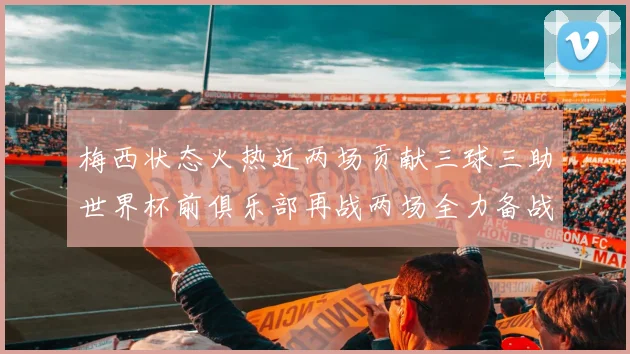 梅西状态火热近两场贡献三球三助世界杯前俱乐部再战两场全力备战大赛