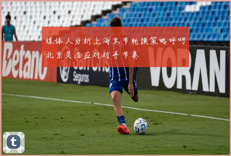 媒体人分析上海末节轮换策略呼吁北京灵活应对对手节奏