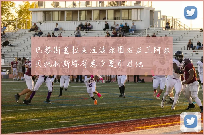 巴黎斯基拉关注波尔图右后卫阿尔贝托科斯塔有意今夏引进他