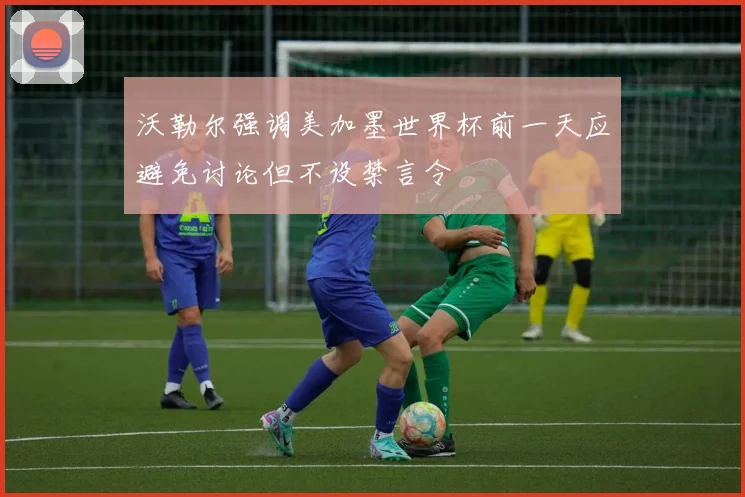 沃勒尔强调美加墨世界杯前一天应避免讨论但不设禁言令