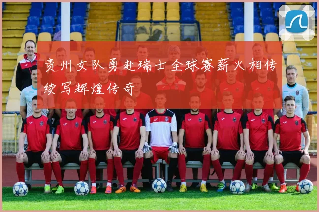 贵州女队勇赴瑞士全球赛薪火相传续写辉煌传奇