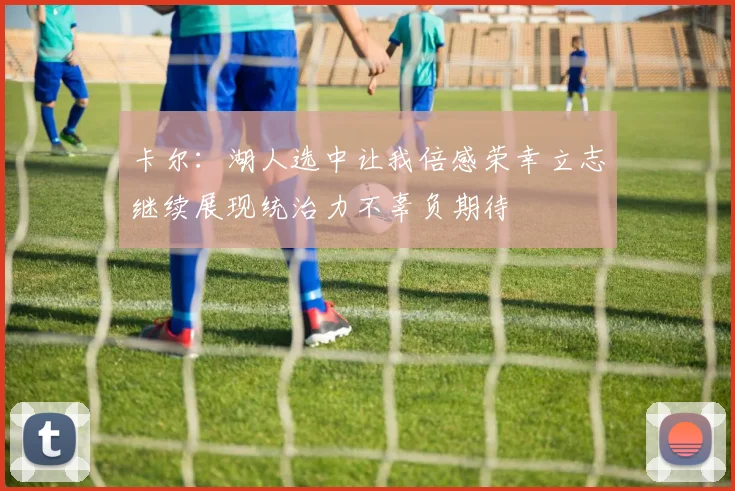 卡尔：湖人选中让我倍感荣幸立志继续展现统治力不辜负期待