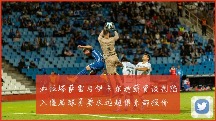 加拉塔萨雷与伊卡尔迪薪资谈判陷入僵局球员要求远超俱乐部报价