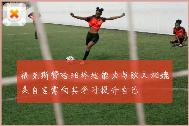 福克斯赞哈珀终结能力与欧文相媲美自言需向其学习提升自己