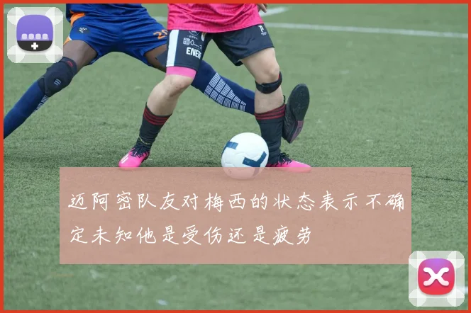 迈阿密队友对梅西的状态表示不确定未知他是受伤还是疲劳
