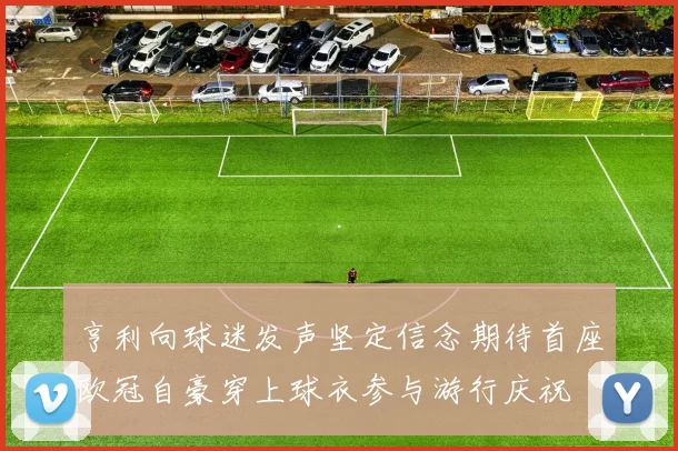 亨利向球迷发声坚定信念期待首座欧冠自豪穿上球衣参与游行庆祝